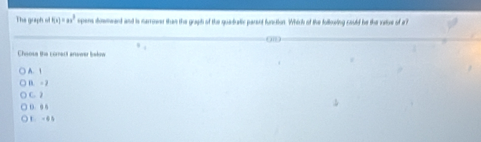 The graph of f(x)=ax^3 opens downward and is narrower than the graph of the quadratic parent function. Which of the following could be the vatue of a?
Choose the correct answer below
A. 1
D. = 2
C. 2
(. 0 6
E.= 0 b