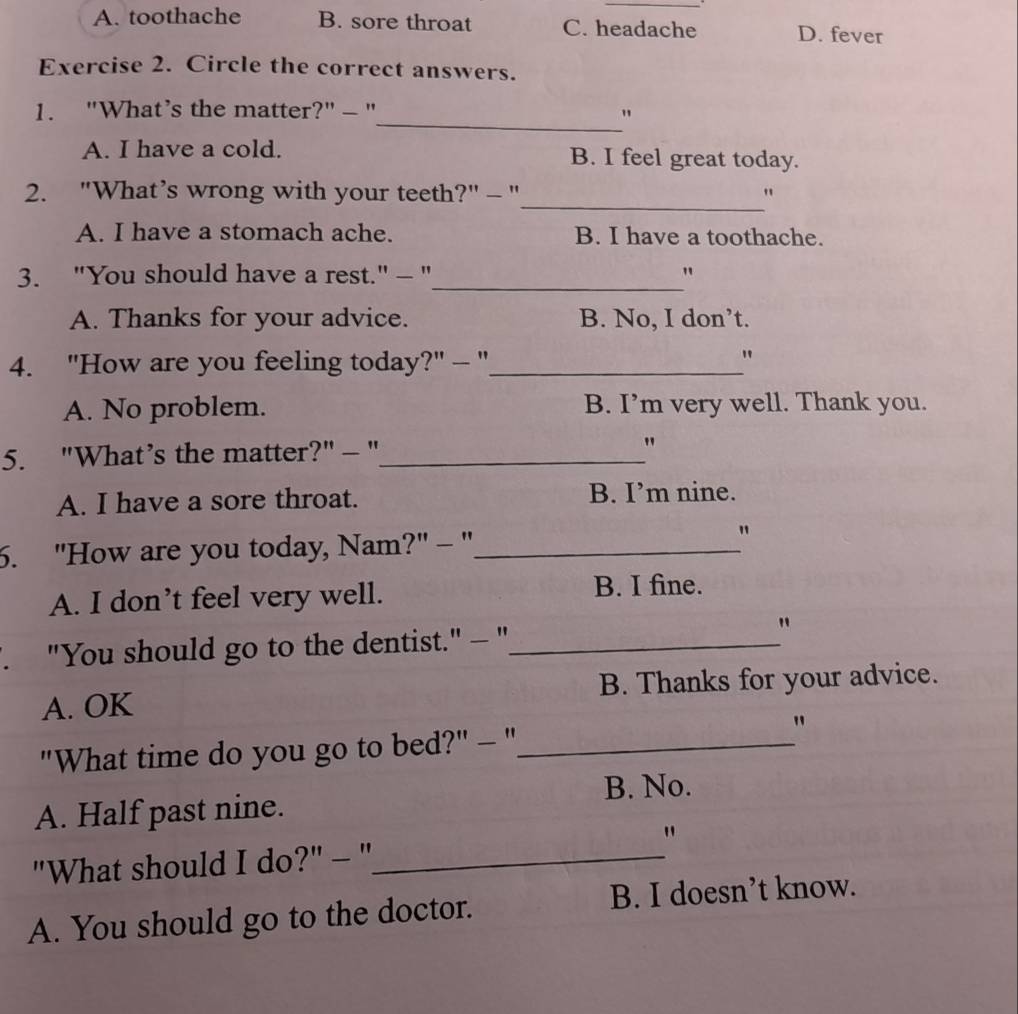 A. toothache B. sore throat C. headache D. fever
Exercise 2. Circle the correct answers.
1. "What’s the matter?" - "
_"
A. I have a cold. B. I feel great today.
_
2. "What’s wrong with your teeth?" - " "
A. I have a stomach ache. B. I have a toothache.
3. "You should have a rest." - "_ "
A. Thanks for your advice. B. No, I don’t.
4. "How are you feeling today?" - "_
"
A. No problem. B. I’m very well. Thank you.
5. "What’s the matter?" - "_ "
A. I have a sore throat. B. I’m nine.
6. "How are you today, Nam?" - "_
"
A. I don’t feel very well.
B. I fine.
. "You should go to the dentist." - "_
"
A. OK B. Thanks for your advice.
"What time do you go to bed?" - "_
"
B. No.
A. Half past nine.
"What should I do?" - "_
"
A. You should go to the doctor. B. I doesn’t know.