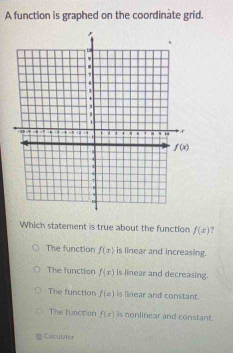 A function is graphed on the coordinate grid.
Which statement is true about the function f(x) ?
The function f(x) is linear and increasing.
The function f(x) is linear and decreasing.
The function f(x) is linear and constant.
The function f(x) is nonlinear and constant.
Calculator