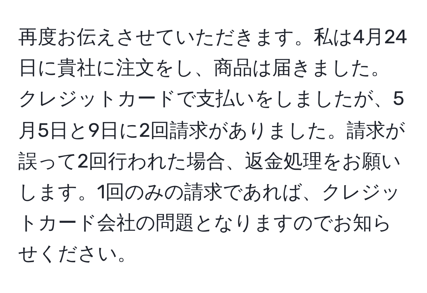 再度お伝えさせていただきます。私は4月24日に貴社に注文をし、商品は届きました。クレジットカードで支払いをしましたが、5月5日と9日に2回請求がありました。請求が誤って2回行われた場合、返金処理をお願いします。1回のみの請求であれば、クレジットカード会社の問題となりますのでお知らせください。