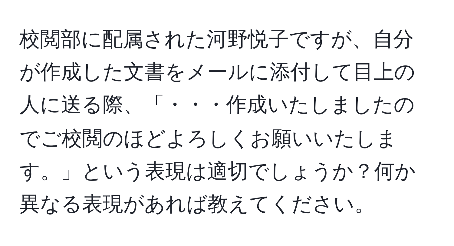 校閲部に配属された河野悦子ですが、自分が作成した文書をメールに添付して目上の人に送る際、「・・・作成いたしましたのでご校閲のほどよろしくお願いいたします。」という表現は適切でしょうか？何か異なる表現があれば教えてください。