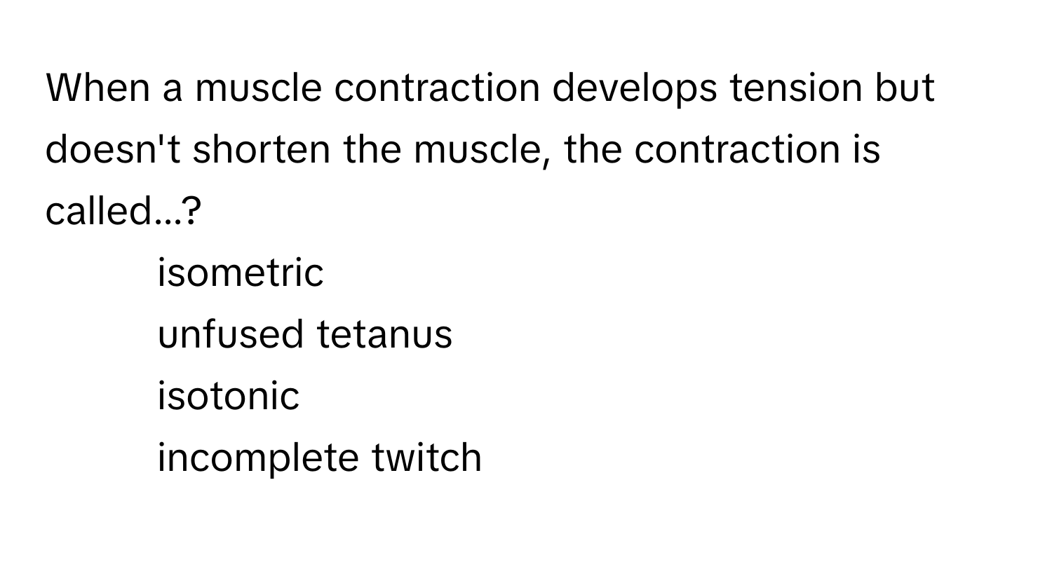 When a muscle contraction develops tension but doesn't shorten the muscle, the contraction is called...?

- isometric
- unfused tetanus
- isotonic
- incomplete twitch