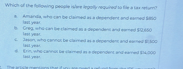 Which of the following people is/are legally required to file a tax return?
a. Amanda, who can be claimed as a dependent and earned $850
last year.
b. Greg, who can be claimed as a dependent and earned $12,650
last year.
c. Jason, who cannot be claimed as a dependent and earned $1,500
last year.
d. Erin, who cannot be claimed as a dependent and earned $14,000
last year.
2. The article mentions that if you are owed a refund from