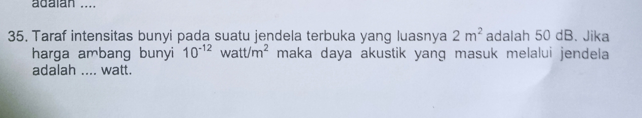 adaian .... 
35. Taraf intensitas bunyi pada suatu jendela terbuka yang luasnya 2m^2 adalah 50 dB. Jika 
harga ambang bunyi 10^(-12) watt/m^2 maka daya akustik yang masuk melalui jendela . 
adalah .... watt.