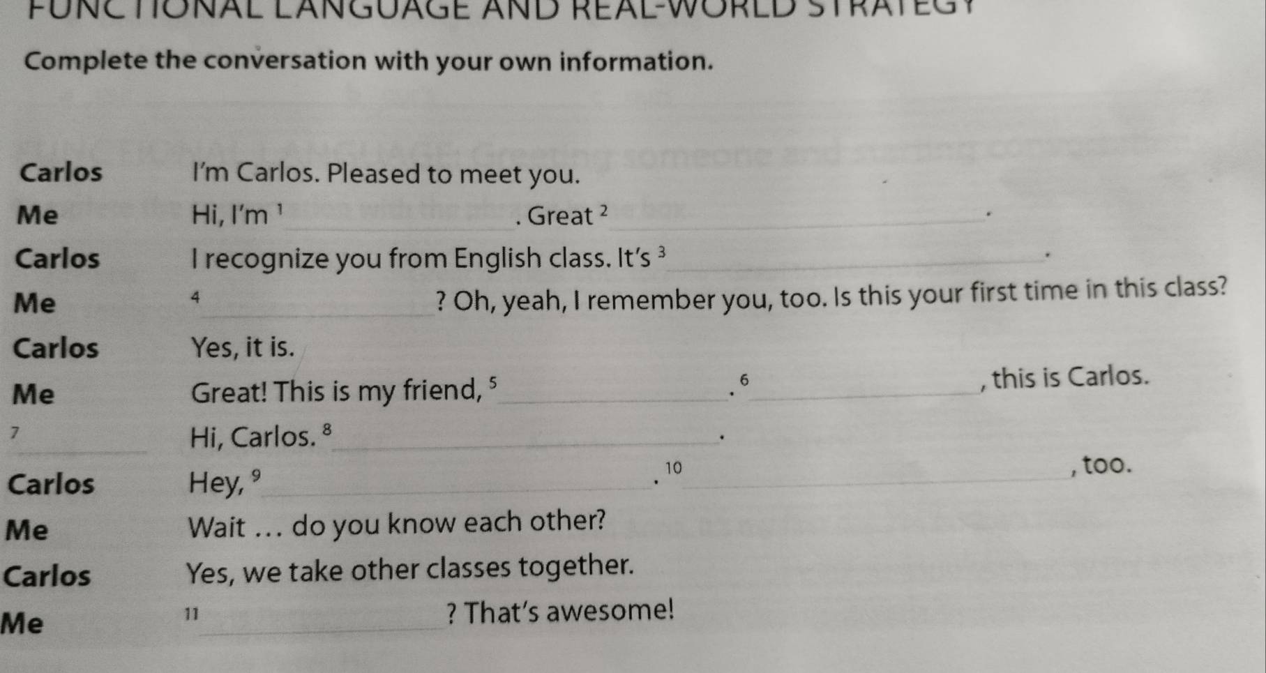 FÜNE TONAL LANGUAGE AND REAL-WORED STRATEG Y 
Complete the conversation with your own information. 
Carlos I'm Carlos. Pleased to meet you. 
_ 
Me Hi, I'm ¹ . Great ²_ . 
Carlos I recognize you from English class. It's ³_ 
. 
Me _? Oh, yeah, I remember you, too. Is this your first time in this class? 
4 
Carlos Yes, it is. 
.6 
Me Great! This is my friend, §_ _, this is Carlos. 
7 
_Hi, Carlos. ª_ . 
. 10 
Carlos Hey, °_ _, too. 
Me Wait ... do you know each other? 
Carlos Yes, we take other classes together. 
Me _? That's awesome! 
11