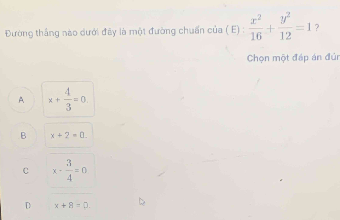 Đường thẳng nào dưới đây là một đường chuẩn của ( E) :  x^2/16 + y^2/12 =1 ？
Chọn một đáp án đún
A x+ 4/3 =0.
B x+2=0.
C x- 3/4 =0.
D x+8=0.