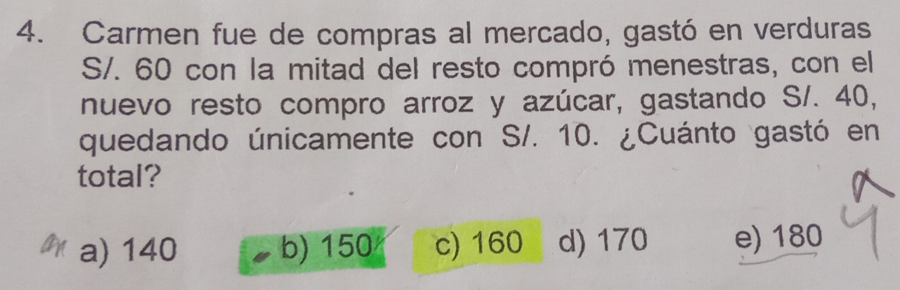 Carmen fue de compras al mercado, gastó en verduras
S/. 60 con la mitad del resto compró menestras, con el
nuevo resto compro arroz y azúcar, gastando S/. 40,
quedando únicamente con S/. 10. ¿Cuánto gastó en
total?
a) 140 b) 150 c) 160 d) 170 e) 180