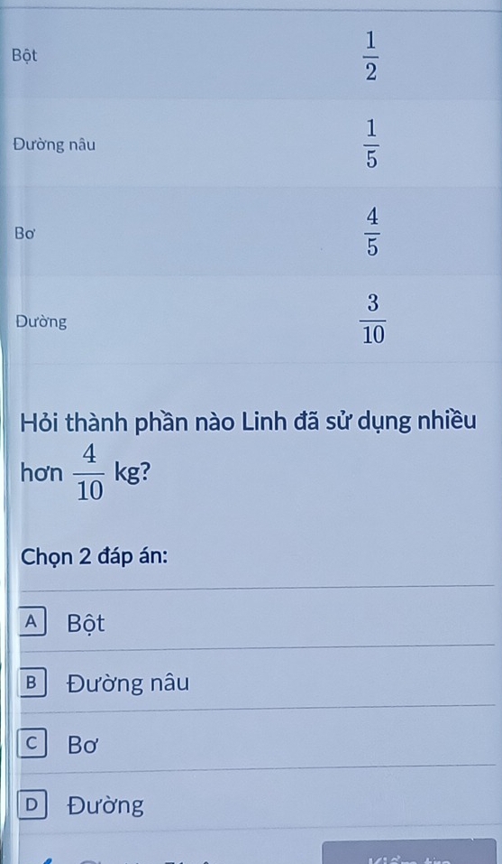 B
Đ
B
D
Hỏi thành phần nào Linh đã sử dụng nhiều
hơn  4/10  kg?
Chọn 2 đáp án:
A Bột
B Đường nâu
cBơ
D Đường