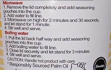 Microwave 
1. Remove the lid completely and add seasoning 
pouches into the cup. 
2. Add water to fill line. 
3. Microwave on high for 2 minutes and 30 seconds, 
and let stand for 1 minute. 
4. Stir well and serve. 
Boiling water 
1. Pull the lid back half way and add seasoning 
pouches into the cup. 
2. Add boiling water to fill line. 
3. Close lid securely and let stand for 3 minutes. 
4. Stir well and serve. 
CAUTION: Handle hot product with care 
* Responsibly Sourced Palm Oil