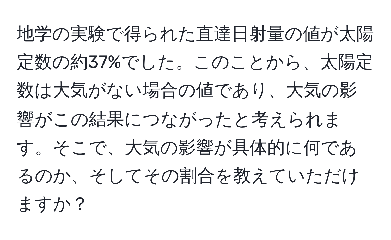 地学の実験で得られた直達日射量の値が太陽定数の約37%でした。このことから、太陽定数は大気がない場合の値であり、大気の影響がこの結果につながったと考えられます。そこで、大気の影響が具体的に何であるのか、そしてその割合を教えていただけますか？