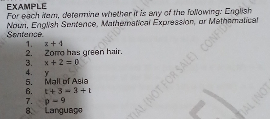 EXAMPLE 
For each item, determine whether it is any of the following: English 
Noun, English Sentence, Mathematical Expression, or Mathematical 
Sentence. 
1. z+4
2. Zorro has green hair. 
3. x+2=0
4. y
5. Mall of Asia 
6. t+3=3+t
7. p=9
8. Language