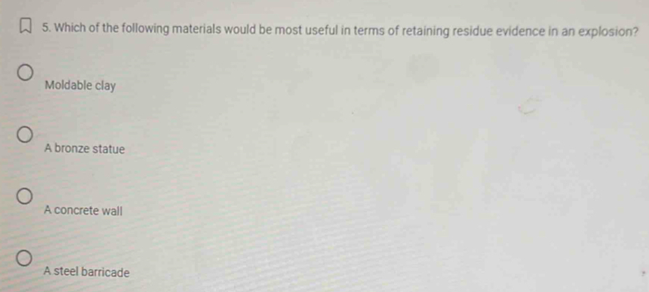 Which of the following materials would be most useful in terms of retaining residue evidence in an explosion?
Moldable clay
A bronze statue
A concrete wall
A steel barricade