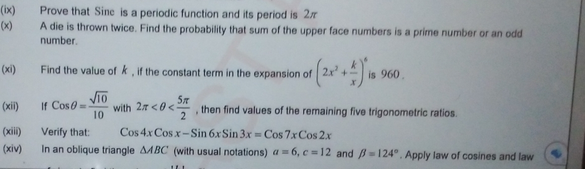 (ix) Prove that Sie is a periodic function and its period is 2π
(x) A die is thrown twice. Find the probability that sum of the upper face numbers is a prime number or an odd 
number. 
(xi) Find the value of k , if the constant term in the expansion of (2x^2+ k/x )^6 is 960. 
(xii) If Cosθ = sqrt(10)/10  with 2π , then find values of the remaining five trigonometric ratios. 
(xiii) Verify that: Cos4xCosx-Sin6xSin3x=Cos7xCos2x
(xiv) In an oblique triangle △ ABC (with usual notations) a=6, c=12 and beta =124°. Apply law of cosines and law