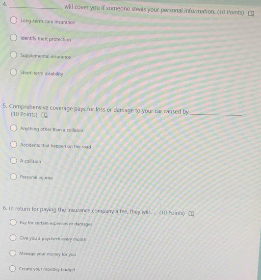 4._ will cover you if someone steals your personal information. (10 Points)
Long-term care insurance
Identify theft protection
Supplemental insurance
Short-term disability
5. Comprehensive coverage pays for loss or damage to your car caused by _.
(10 Points)
Anything other than a collision
Accidents that happen on the road
A collision
Personal injuries
6. In return for paying the insurance company a fee, they will . . . (10 Points)
Pay for certain expenses or damages
Give you a paycheck every month
Manage your money for you
Create your monthly budget