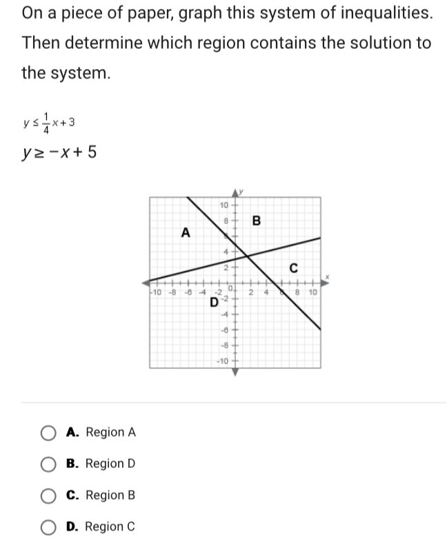 On a piece of paper, graph this system of inequalities.
Then determine which region contains the solution to
the system.
y≤  1/4 x+3
y≥ -x+5
A. Region A
B. Region D
C. Region B
D. Region C