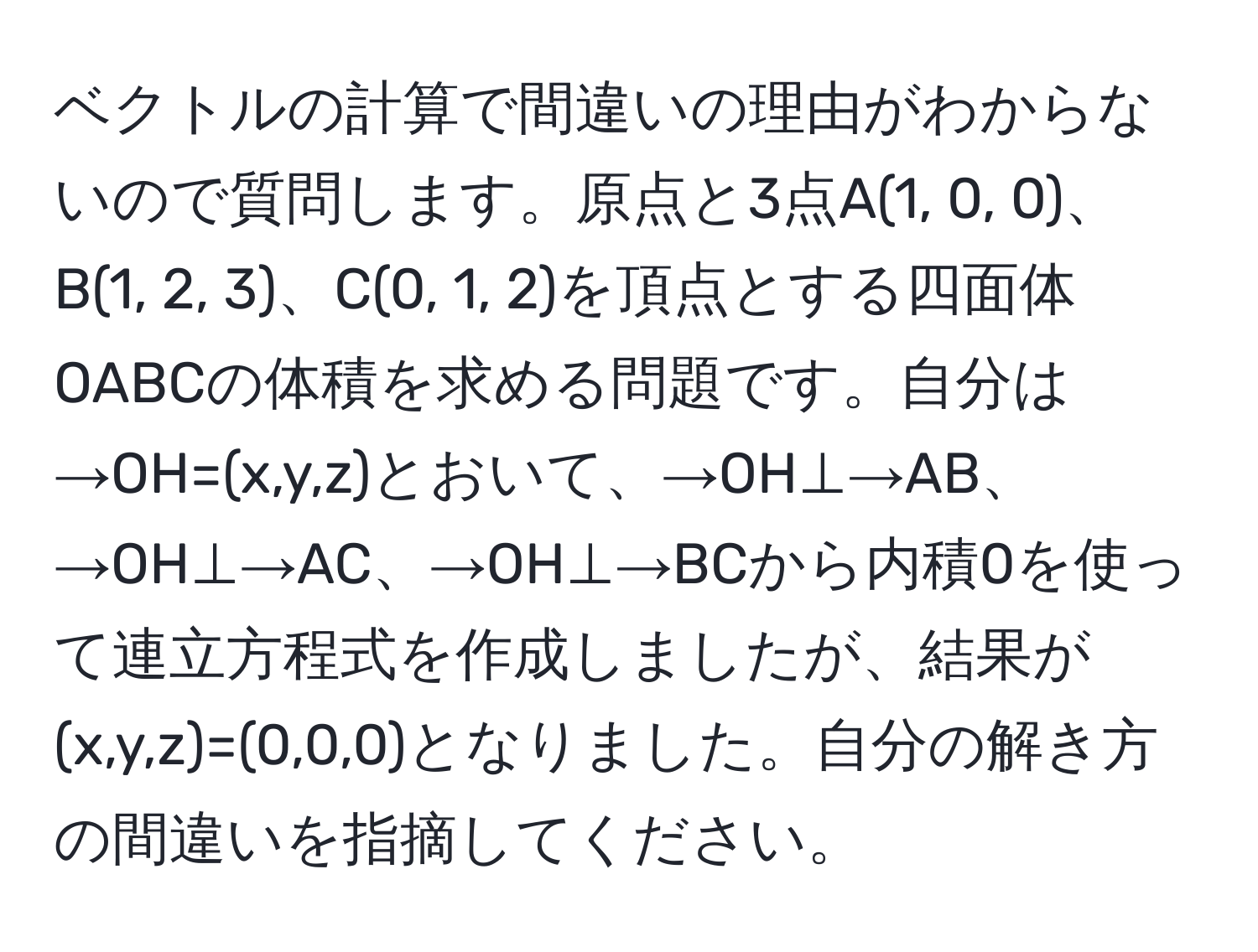 ベクトルの計算で間違いの理由がわからないので質問します。原点と3点A(1, 0, 0)、B(1, 2, 3)、C(0, 1, 2)を頂点とする四面体OABCの体積を求める問題です。自分は→OH=(x,y,z)とおいて、→OH⊥→AB、→OH⊥→AC、→OH⊥→BCから内積0を使って連立方程式を作成しましたが、結果が(x,y,z)=(0,0,0)となりました。自分の解き方の間違いを指摘してください。