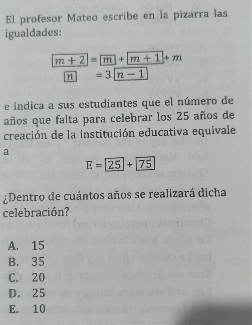 El profesor Mateo escribe en la pizarra las
igualdades:
m+2=m+m+1+m
n=3|n-1
e indica a sus estudiantes que el número de
años que falta para celebrar los 25 años de
creación de la institución educativa equivale
a
E=25+75
¿Dentro de cuántos años se realizará dicha
celebración?
A. 15
B. 35
C. 20
D. 25
E. 10