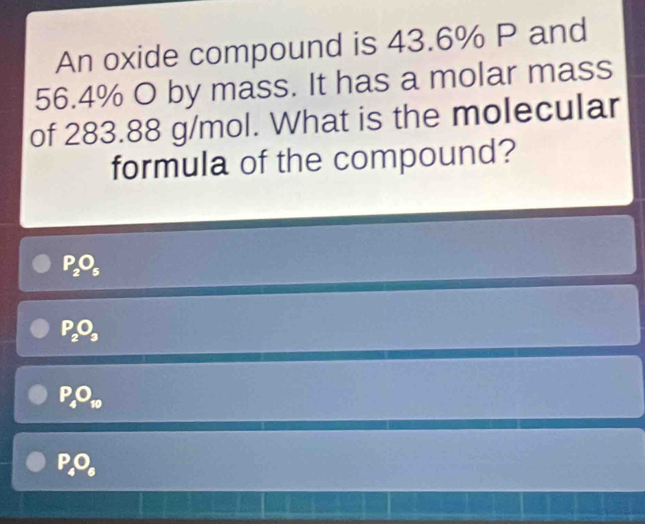 An oxide compound is 43.6% P and
56.4% O by mass. It has a molar mass
of 283.88 g/mol. What is the molecular
formula of the compound?
P_2O_5
P_2O_3
P_4O_10
P_4O_6