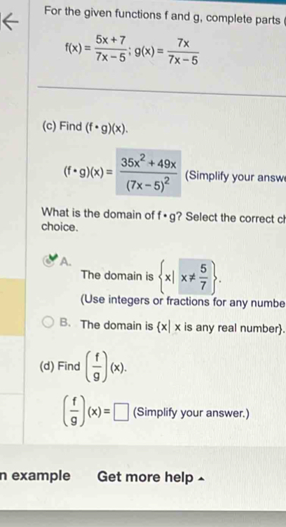 For the given functions f and g, complete parts
f(x)= (5x+7)/7x-5 ; g(x)= 7x/7x-5 
(c) Find (f· g)(x).
(f· g)(x)=frac 35x^2+49x(7x-5)^2 (Simplify your answ
What is the domain of f· g ? Select the correct ch
choice.
A.
The domain is  x|x!=  5/7 . 
(Use integers or fractions for any numbe
B.The domain is  x|x is any real number.
(d) Find ( f/g )(x).
( f/g )(x)=□ (Simplify your answer.)
n example Get more help