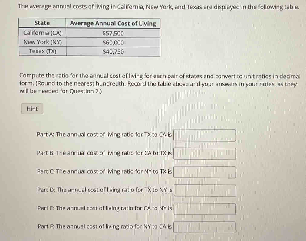 The average annual costs of living in California, New York, and Texas are displayed in the following table. 
Compute the ratio for the annual cost of living for each pair of states and convert to unit ratios in decimal 
form. (Round to the nearest hundredth. Record the table above and your answers in your notes, as they 
will be needed for Question 2.) 
Hint 
Part A: The annual cost of living ratio for TX to CA is □
Part B: The annual cost of living ratio for CA to TX is □
Part C: The annual cost of living ratio for NY to TX is □
Part D: The annual cost of living ratio for TX to NY is □
Part E: The annual cost of living ratio for CA to NY is □
Part F: The annual cost of living ratio for NY to CA is □