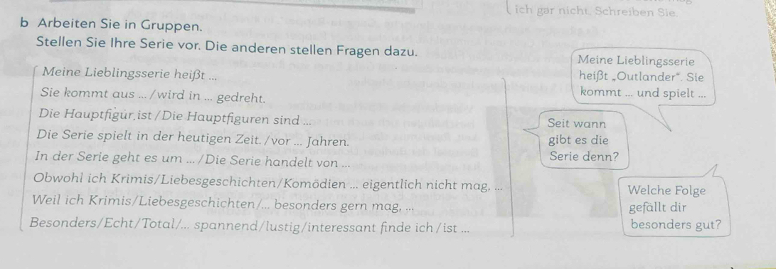 ich gar nicht. Schreiben Sie. 
b Arbeiten Sie in Gruppen. 
Stellen Sie Ihre Serie vor. Die anderen stellen Fragen dazu. Meine Lieblingsserie 
Meine Lieblingsserie heißt ... heißt „Outlander“. Sie 
Sie kommt aus .../wird in ... gedreht. 
kommt ... und spielt ... 
Die Hauptfigur ist /Die Hauptfiguren sind ... Seit wann 
Die Serie spielt in der heutigen Zeit. /vor ... Jahren. gibt es die 
In der Serie geht es um ... /Die Serie handelt von ... 
Serie denn? 
Obwohl ich Krimis/Liebesgeschichten/Komödien ... eigentlich nicht mag, ... Welche Folge 
Weil ich Krimis/Liebesgeschichten/... besonders gern mag, ... gefällt dir 
Besonders/Echt/Total/... spannend/lustig/interessant finde ich/ist ... besonders gut?