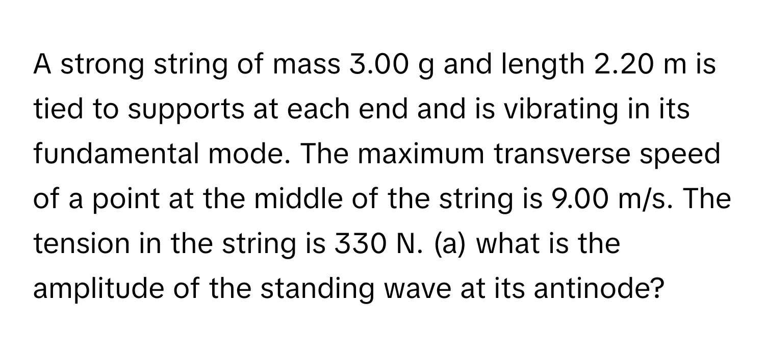 A strong string of mass 3.00 g and length 2.20 m is tied to supports at each end and is vibrating in its fundamental mode. The maximum transverse speed of a point at the middle of the string is 9.00 m/s. The tension in the string is 330 N. (a) what is the amplitude of the standing wave at its antinode?