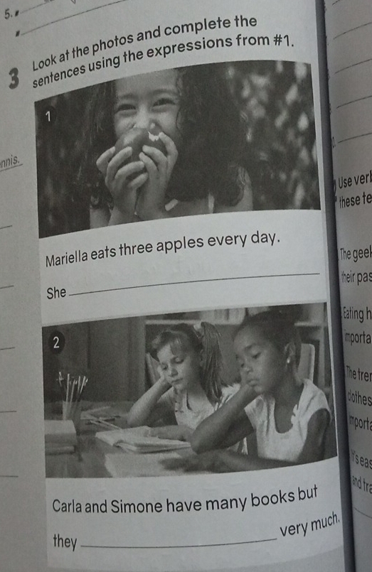 the photos and complete the 
3expressions from #1. 
nnis 
Use verl 
hese te 
_ 
Mariella eats three apples ever 
The geel 
_ 
their pas 
She 
_ 
ting h 
_ 
porta 
hetrer 
_ 
mporta 
seas 
_ 
and tra 
Carla and Simone have many books but 
very much. 
they_