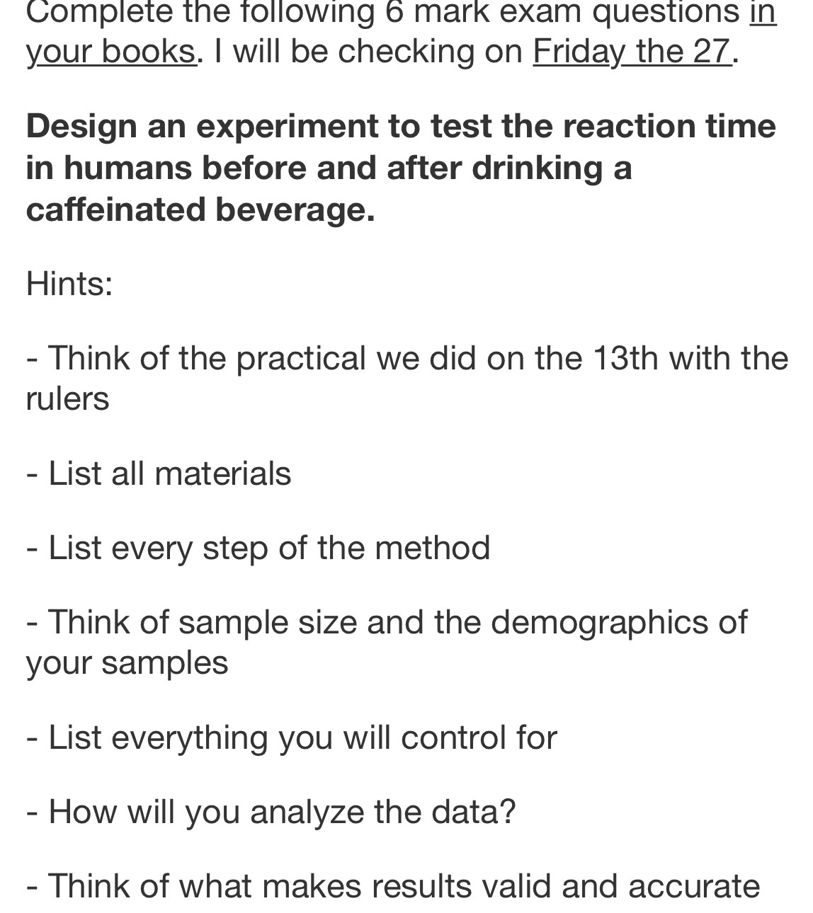 Complete the following 6 mark exam questions in 
your books. I will be checking on Friday the 27. 
Design an experiment to test the reaction time 
in humans before and after drinking a 
caffeinated beverage. 
Hints: 
- Think of the practical we did on the 13th with the 
rulers 
- List all materials 
- List every step of the method 
- Think of sample size and the demographics of 
your samples 
- List everything you will control for 
- How will you analyze the data? 
- Think of what makes results valid and accurate