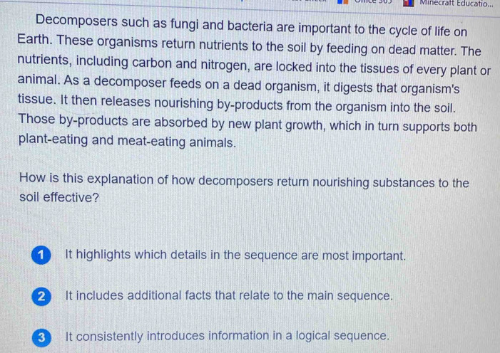 Minecraft Educatio...
Decomposers such as fungi and bacteria are important to the cycle of life on
Earth. These organisms return nutrients to the soil by feeding on dead matter. The
nutrients, including carbon and nitrogen, are locked into the tissues of every plant or
animal. As a decomposer feeds on a dead organism, it digests that organism's
tissue. It then releases nourishing by-products from the organism into the soil.
Those by-products are absorbed by new plant growth, which in turn supports both
plant-eating and meat-eating animals.
How is this explanation of how decomposers return nourishing substances to the
soil effective?
1 It highlights which details in the sequence are most important.
2 It includes additional facts that relate to the main sequence.
It consistently introduces information in a logical sequence.
