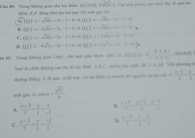 Trong không gian cho hai điểm E(3;0;0),F(0;0;1) Cập mật pháng nào dưới đây đi qua hai
điểm E,F đồng thời tạo với trục Oz một gốc 30°
A. (Q):x-sqrt(26)y+3z-3=0 và (Q_2):x+sqrt(26)y+3z-3=0
B. (Q_1):x-2sqrt(6)y+3z-3=0 và (Q_2):x+sqrt(26)y+3z-3=0
C. (Q):x-sqrt(26)y+3z-3=0 và (Q_2):x+2sqrt(6)y+3z-3=0
D. (Q_1):x-4sqrt(3)y+3z-3=0 và (Q_2):x+3sqrt(7)y+3z-3=0
ầu 41: Trong không gian Oxyz , cho tam giác nhọn ABC cô E(2,2,1),F(- 8/3 , 4/3 , 8/3 ),O(0,0,0)
lượt là chân đường cao hạ từ các đinh A,B,C xuông các cạnh BC,CA, AB Việt phương tr
đường thắng △ d i qua A cất trục Ox tại điểm có hoành độ nguyên và tạo với đ d: (x-1)/2 = y/2 =
một góc α, cos alpha = sqrt(51)/9 .
A.  (x+3)/7 = y/1 = z/-1 
B.  (x+4)/7 = (y-1)/1 = (z-1)/-1 
C.  (x-3)/7 = y/1 = (-z)/1 
D.  (x-3)/7 = y/1 = z/1 