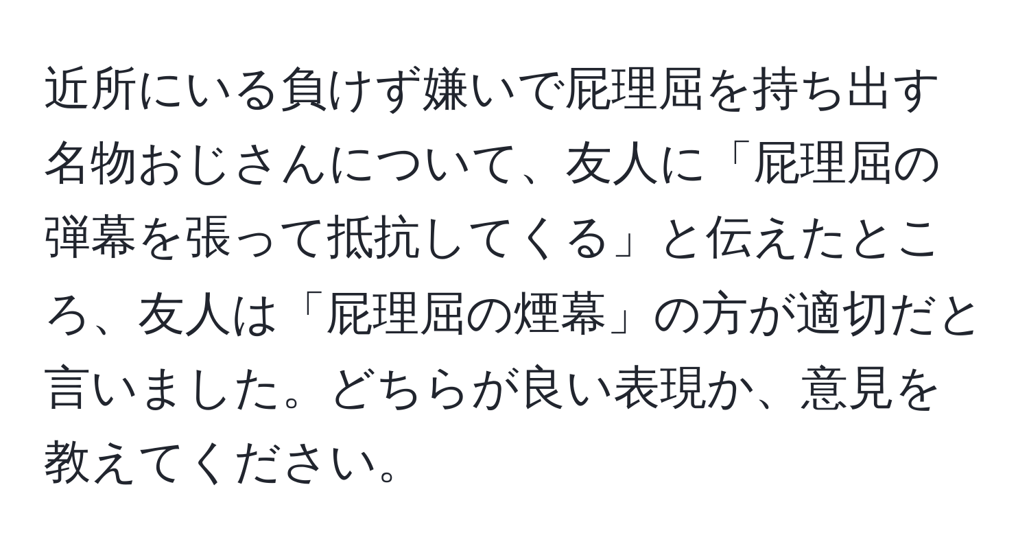 近所にいる負けず嫌いで屁理屈を持ち出す名物おじさんについて、友人に「屁理屈の弾幕を張って抵抗してくる」と伝えたところ、友人は「屁理屈の煙幕」の方が適切だと言いました。どちらが良い表現か、意見を教えてください。