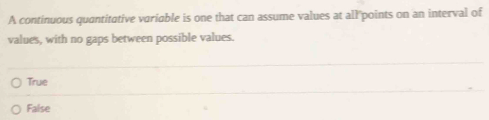 A continuous quantitative variable is one that can assume values at all points on an interval of
values, with no gaps between possible values.
True
False