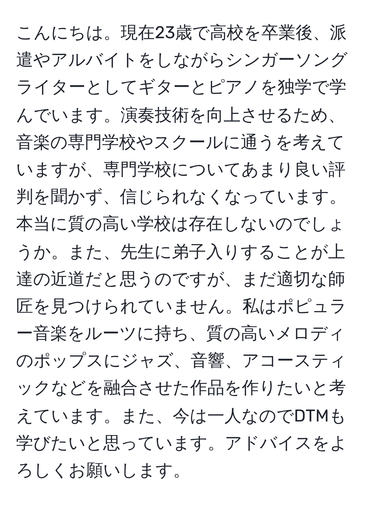 こんにちは。現在23歳で高校を卒業後、派遣やアルバイトをしながらシンガーソングライターとしてギターとピアノを独学で学んでいます。演奏技術を向上させるため、音楽の専門学校やスクールに通うを考えていますが、専門学校についてあまり良い評判を聞かず、信じられなくなっています。本当に質の高い学校は存在しないのでしょうか。また、先生に弟子入りすることが上達の近道だと思うのですが、まだ適切な師匠を見つけられていません。私はポピュラー音楽をルーツに持ち、質の高いメロディのポップスにジャズ、音響、アコースティックなどを融合させた作品を作りたいと考えています。また、今は一人なのでDTMも学びたいと思っています。アドバイスをよろしくお願いします。