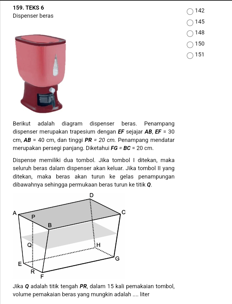 TEKS 6 142 
Dispenser beras
145
148
150
151
Berikut adalah diagram dispenser beras. Penampan 
dispenser merupakan trapesium dengan EF sejajar AB, EF=30
cm, AB=40cm , dan tinggi PR=20cm. Penampang mendatar 
merupakan persegi panjang. Diketahui FG=BC=20cm. 
Dispense memiliki dua tombol. Jika tombol I ditekan, maka 
seluruh beras dalam dispenser akan keluar. Jika tombol II yang 
ditekan, maka beras akan turun ke gelas penampungan 
dibawahnya sehingga permukaan beras turun ke titik Q. 
Jika Q adalah titik tengah PR, dalam 15 kali pemakaian tombol, 
volume pemakaian beras yang mungkin adalah .... liter