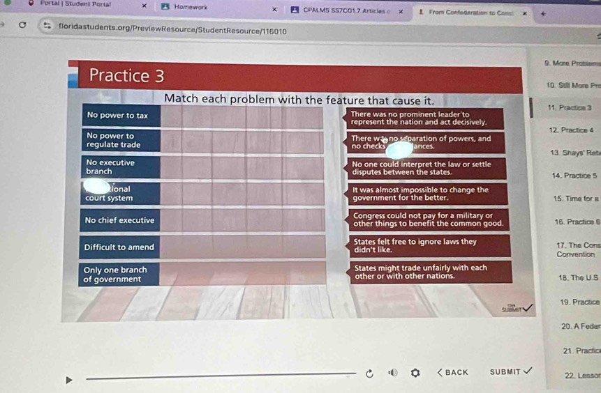 Portal | Student Pertal × Homework CPALMS SS7CG1.7 Articleso X From Confederation to Coss
floridastudents.org/PreviewResource/StudentResource/116010
9. More Probiem
Practice 3 10. Stll More Pre
Match each problem with the feature that cause it. 11. Practice 3
No power to tax There was no prominent leader to
represent the nation and act decisively 12. Practice 4
No power to There wano separation of powers, and
regulate trade no checks ances.
13 Shays' Reb
No executive No one could interpret the law or settle
branch disputes between the states. 14. Practice 5
tional It was almost impossible to change the
court system government for the better. 15. Time for a
No chief executive Congress could not pay for a military or 16. Practice 6
other things to benefit the common good.
Difficult to amend States felt free to ignore laws they 17. The Cons
didn't like. Convention
Only one branch States might trade unfairly with each
of government other or with other nations. 18, The U.S
19. Practice
20. A Feder
21. Practic
_
r く BACK SUBMIT 22. Lessor
