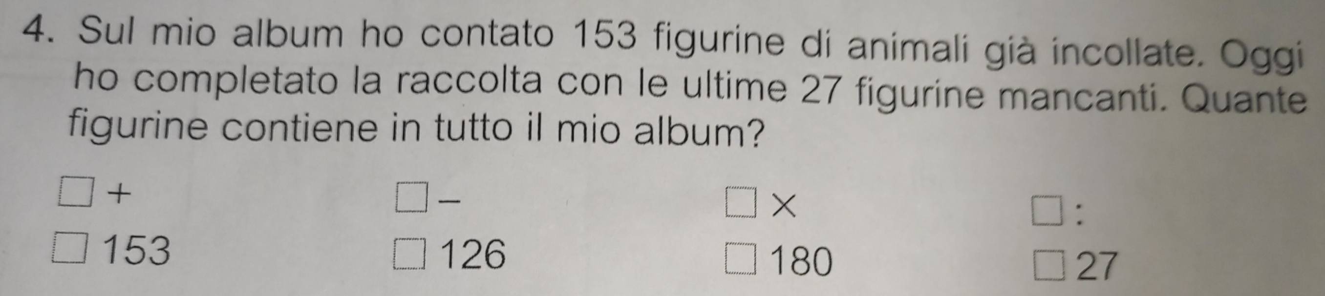 Sul mio album ho contato 153 figurine di animali già incollate. Oggi
ho completato la raccolta con le ultime 27 figurine mancanti. Quante
figurine contiene in tutto il mio album?
+

×
:
153 126 180 27