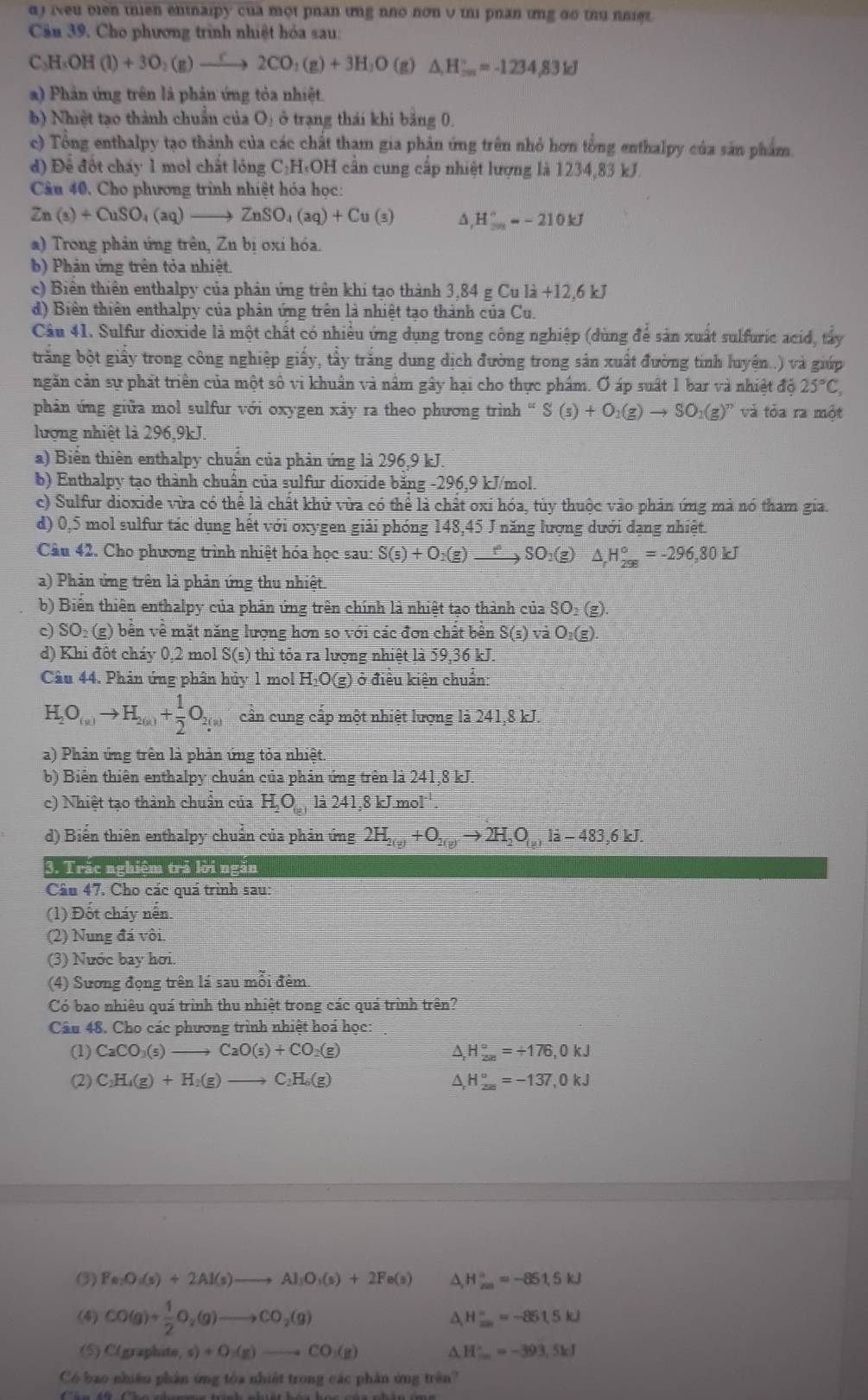 α) iveu olen thien entnalpy của một phan ưng nho nơn υ thi phan ưng do thu nniệt.
Cần 39. Cho phương trình nhiệt hóa sau:
C_3H_5OH(l)+3O_2(g)to 2Cto 2CO_2(g)+3H_2O (g) △ _iH_(max)°=-1234,83kJ
a) Phản ứng trên là phản ứng tỏa nhiệt.
b) Nhiệt tạo thành chuẩn của O_1dot o 9 trạng thái khi bảng 0.
c) Tổng enthalpy tạo thành của các chất tham gia phản ứng trên nhỏ hơn tồng enthalpy của sản phẩm
d) Để đốt chấy 1 mol chất lỏng C:H·OH cần cung cấp nhiệt lượng là 1234,83 kJ.
Câu 40, Cho phương trình nhiệt hóa học:
Zn(s)+CuSO_4(aq)to ZnSO_4(aq)+Cu(s) H_(20)°=-210kJ
a) Trong phản ứng trên, Zn bị oxỉ hóa.
b) Phản ứng trên tỏa nhiệt.
c) Biển thiên enthalpy của phản ứng trên khi tạo thành 3 84gCula+12.6kJ
d) Biên thiên enthalpy của phản ứng trên là nhiệt tạo thành của Cu.
Câu 41. Sulfur dioxide là một chất có nhiều ứng dụng trong công nghiệp (dùng để sản xuất sulfuric acid, tây
trắng bột giấy trong công nghiệp giấy, tẩy trắng dung dịch đường trong sản xuất đường tinh luyện..) và giúp
ngăn cản sự phát triển của một số vi khuẩn và nằm gây hại cho thực phẩm. Ơ áp suất 1 bar và nhiệt độ 25°C,
phản ứng giữa mol sulfur với oxygen xảy ra theo phương trình “ S(s)+O_1(g)to SO_1(g)^n và tỏa ra một
lượng nhiệt là 296,9kJ.
a) Biển thiên enthalpy chuẩn của phản ứng là 296,9 kJ.
b) Enthalpy tạo thành chuân của sulfur dioxide băng -296,9 kJ/mol
c) Sulfur dioxide vừa có thể là chất khử vừa có thể là chất oxi hóa, tủy thuộc vào phản ứng mả nó tham gia.
d) 0,5 mol sulfur tác dụng hết với oxygen giải phóng 148,45 J năng lượng dưới dạng nhiệt.
Câu 42. Cho phương trình nhiệt hóa học sau: S(s)+O_2(g)to SO_2(g)△ _rH_(298)°=-296,80kJ
a) Phản ứng trên là phản ứng thu nhiệt.
b) Biển thiên enthalpy của phản ứng trên chính là nhiệt tạo thành của SO2 (g).
c) SO₂ (g) bên về mặt năng lượng hơn so với các đơn chất bên S(s) vaO_2(g)
d) Khi đôt cháy 0,2 mol S(s) thì tỏa ra lượng nhiệt là 59,36 kJ.
Câu 44. Phân ứng phân hủy 1 mol H₂O(g) ở điều kiên chuẩn:
H_2O_(n)to H_2(n)+ 1/2 O_2(n) cân cung cấp một nhiệt lượng là 241,8 kJ.
a) Phản ứng trên là phản ứng tỏa nhiệt.
b) Biến thiên enthalpy chuẩn của phản ứng trên là 241,8 kJ
c) Nhiệt tạo thành chuẩn của H_2O_(g) là 241,8 kJ.mol.
d) Biến thiên enthalpy chuẩn của phản ứng 2H_2(y)+O_2(y)to 2H_2O_(y)la-483,6kJ.
3. Trắc nghiệm trả lời ngắn
Câu 47. Cho các quá trình sau:
(1) Đốt cháy nến.
(2) Nung đá vôi.
(3) Nước bay hơi.
(4) Sương đọng trên lá sau mỗi đêm
Có bao nhiêu quá trình thu nhiệt trong các quá trình trên?
Câu 48. Cho các phương trình nhiệt hoá học:
(1) CaCO_3(s)to CaO(s)+CO_2(g) △ _rH_(200)°=+176,0kJ
(2) C_2H_4(g)+H_2(g)to C_2H_6(g) △ H_(200)°=-137,0kJ
(3) Fe:O_3(s)+2Al(s)to Al_3O_3(s)+2Fe(s) A H_(200)°=-851.5kJ
(4) CO(g)+ 1/2 O_2(g)to CO_2(g)
A H_(20)^-=-861.5kJ
(5) C(graphite, s)+O_2(g)to CO_1(g) △ H_-∈fty =-393.5kJ
Có bao nhiêu phản ứng tòa nhiệt trong các phản ứng trên?