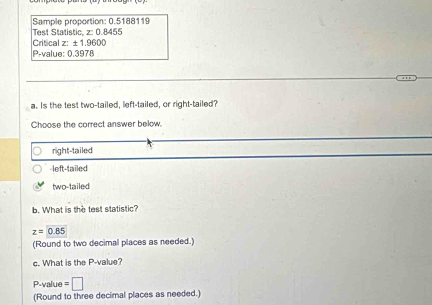 Sample proportion: 0.5188119
Test Statistic, z: 0.8455
Critical z: ± 1.9600
P -value: 0.3978
a. Is the test two-tailed, left-tailed, or right-tailed?
Choose the correct answer below.
right-tailed

two-tailed
b. What is the test statistic?
z=0.85
(Round to two decimal places as needed.)
c. What is the P -value?
P-value =□
(Round to three decimal places as needed.)
