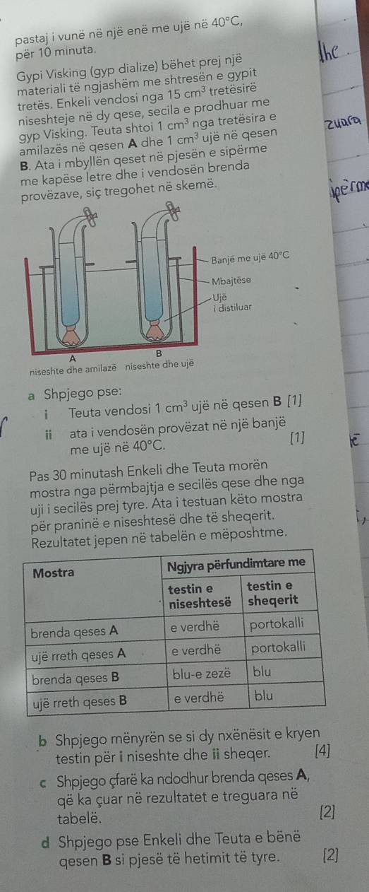 pastaj i vunë në një enë me ujë në 40°C,
për 10 minuta.
Gypi Visking (gyp dialize) bëhet prej një
materiali të ngjashëm me shtresën e gypit
tretës. Enkeli vendosi nga 15cm^3 tretësirë
niseshteje në dy qese, secila e prodhuar me
gyp Visking. Teuta shtoi 1cm^3 nga tretësira e
amilazës në gesen A dhe 1cm^3 ujë në gesen
B. Ata i mbyllën geset në pjesën e sipërme
me kapëse letre dhe i vendosën brenda
vëzave, siç tregohet në skemë.
niseshte dhe amilazē niseshte dhe ujë
a Shpjego pse:
i Teuta vendosi 1cm^3 ujë në qesen B [1]
I ata i vendosën provëzat në një banjë
[1]
me ujë në 40°C.
Pas 30 minutash Enkeli dhe Teuta morën
mostra nga përmbajtja e secilës qese dhe nga
uji i secilës prej tyre. Ata i testuan këto mostra
për praninë e niseshtesë dhe të sheqerit.
Rezultatet jepen në tabelën e mëposhtme.
b Shpjego mënyrën se si dy nxënësit e kryen
testin për i niseshte dhe ii sheqer. [4]
c Shpjego çfarë ka ndodhur brenda qeses A,
që ka çuar në rezultatet e treguara në
tabelë. [2]
d Shpjego pse Enkeli dhe Teuta e bënë
qesen B si pjesë të hetimit të tyre. [2]