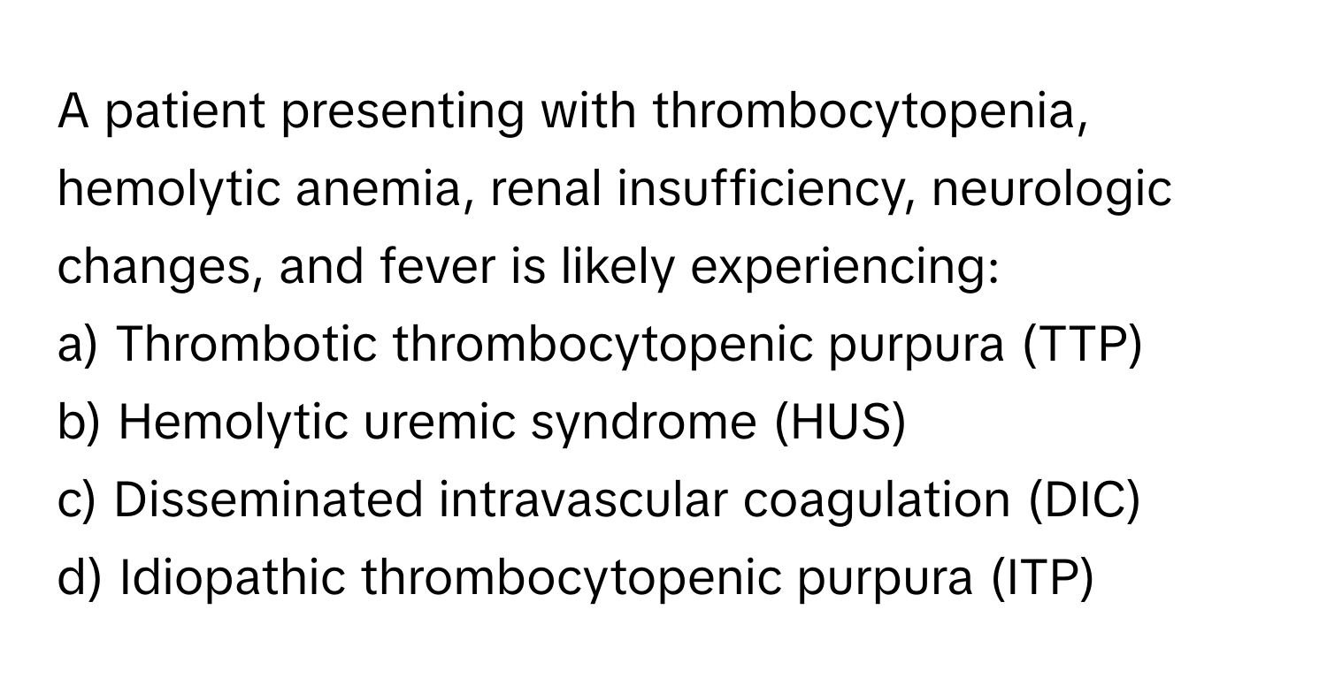 A patient presenting with thrombocytopenia, hemolytic anemia, renal insufficiency, neurologic changes, and fever is likely experiencing:

a) Thrombotic thrombocytopenic purpura (TTP)
b) Hemolytic uremic syndrome (HUS)
c) Disseminated intravascular coagulation (DIC)
d) Idiopathic thrombocytopenic purpura (ITP)