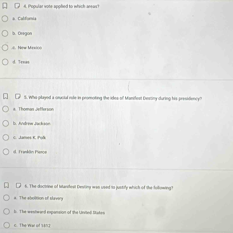 Popular vote applied to which areas?
a、 California
b. Oregon.c. New Mexico
d. Texas
5. Who played a crucial role in promoting the idea of Manifest Destiny during his presidency?
a. Thomas Jefferson
b. Andrew Jackson
c. James K. Polk
d. Franklin Pierce
6. The doctrine of Manifest Destiny was used to justify which of the following?
a. The abolition of slavery
b. The westward expansion of the United States
c. The War of 1812