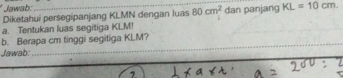 Jawab: 
Diketahui persegipanjang KLMN dengan luas 80cm^2 dan panjang KL=10cm. 
a. Tentukan luas segitiga KLM! 
b. Berapa cm tinggi segitiga KLM? 
Jawab: 
_ 
_