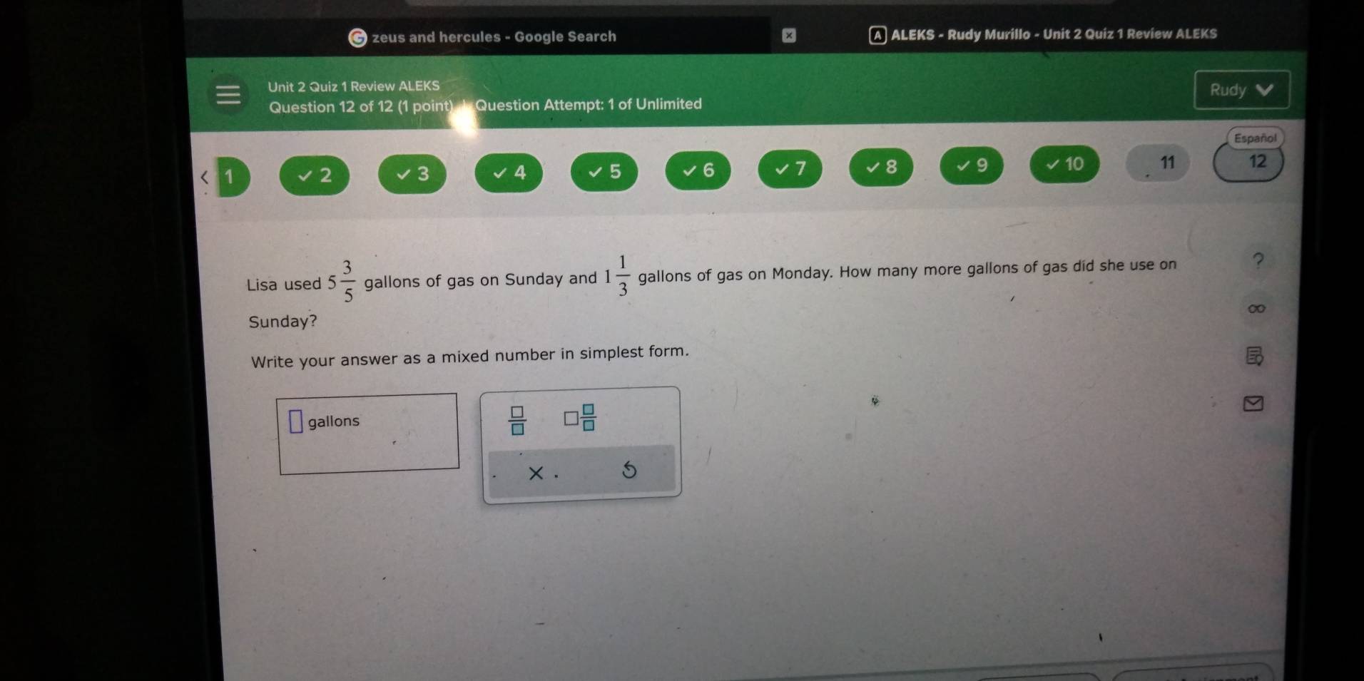 zeus and hercules - Google Search × ALEKS - Rudy Murillo - Unit 2 Quiz 1 Review ALEKS 
Unit 2 Quiz 1 Review ALEKS Rudy 
Question 12 of 12 (1 point) J Question Attempt: 1 of Unlimited 
Español
2
3
4
5
6
7
8 9 10 11 12
Lisa used 5 3/5  gallons of gas on Sunday and 1 1/3  gallons of gas on Monday. How many more gallons of gas did she use on 
? 
∞ 
Sunday? 
Write your answer as a mixed number in simplest form.
 □ /□  
gallons □  □ /□  
× . 5