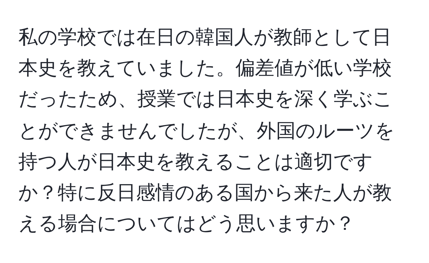 私の学校では在日の韓国人が教師として日本史を教えていました。偏差値が低い学校だったため、授業では日本史を深く学ぶことができませんでしたが、外国のルーツを持つ人が日本史を教えることは適切ですか？特に反日感情のある国から来た人が教える場合についてはどう思いますか？