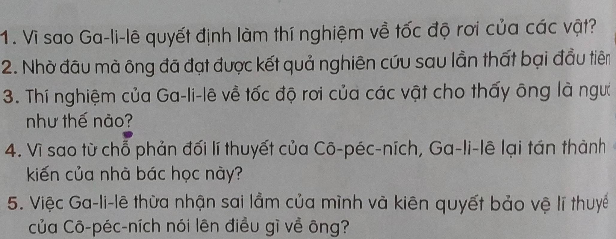 Vì sao Ga-li-lê quyết định làm thí nghiệm về tốc độ rơi của các vật? 
2. Nhờ đầu mà ông đã đạt được kết quả nghiên cứu sau lần thất bại đầu tiêm 
3. Thí nghiệm của Ga-li-lê về tốc độ rơi của các vật cho thấy ông là ngườ 
như thế nào? 
4. Vì sao từ chỗ phản đối lí thuyết của Cô-péc-ních, Ga-li-lê lại tán thành 
kiến của nhà bác học này? 
5. Việc Ga-li-lê thừa nhận sai lầm của mình và kiên quyết bảo vệ lí thuyế 
của Cô-péc-ních nói lên điều gì về ông?