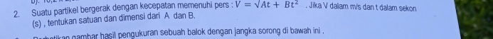 Suatu partikel bergerak dengan kecepatan memenuhi pers : V=surd At+Bt^2. Jika V dalam m/s dan t dalam sekon 
(s) , tentukan satuan dan dimensi dari A dan B. 
atikan gambar hasil pengukuran sebuah balok dengan jangka sorong di bawah ini .