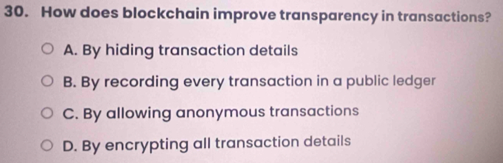 How does blockchain improve transparency in transactions?
A. By hiding transaction details
B. By recording every transaction in a public ledger
C. By allowing anonymous transactions
D. By encrypting all transaction details