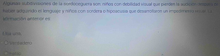 Algunas subdivisiones de la sordoceguera son: niños con debilidad visual que pierden la audición despues de
haber adquirido el lenguaje y niños con sordera o hipoacusia que desarrollaron un impedimento visual. La
afirmación anterior es:
Ellia una,
Verdadero
Falso