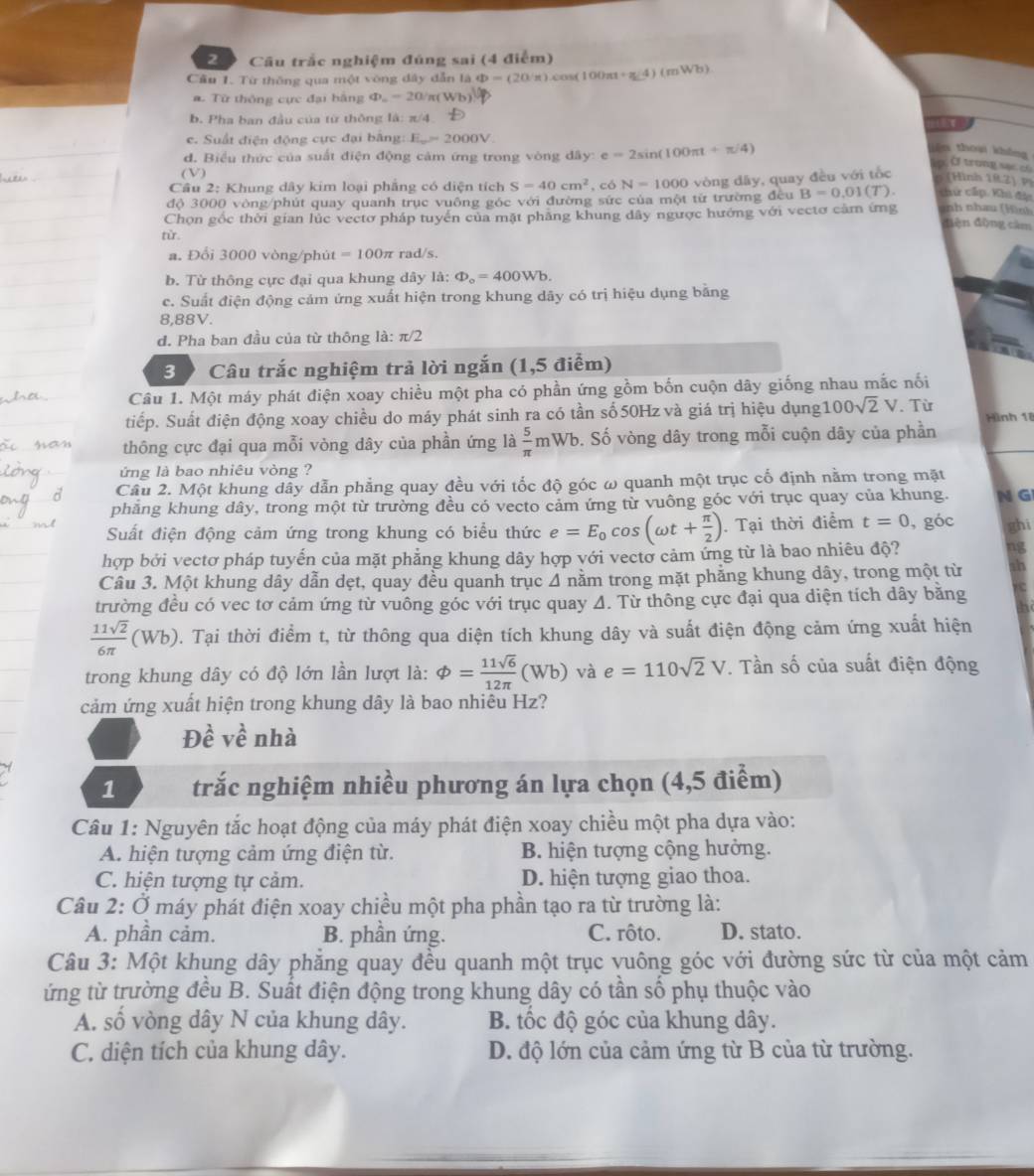 Câu trắc nghiệm đúng sai (4 điểm)
Cầu 1. Từ thông qua một vòng dây dẫn là Phi =(20'π )cos (100π t+π /4)(mWb)
a. Từ thông cực đại bằng Phi _n=20/π (Wb)
b. Pha ban đầu của từ thông là: π /4
e. Suất điện động cực đại bằng: E_==2000V
d. Biểu thức của suất điện động cảm ứng trong vòng dây: e=2sin (100π t+π /4)
iān thoui shǎng Ở trong sac c
p
(V)
Câu 2: Khung dây kim loại phẳng có diện tích S=40cm^2 , có N=1000
độ 3000 vòng/phút quay quanh trục vuông góc với đường sức của một từ trường đều vòng dây, quay đều với tốc (Hình 192) P)
B=0.01(T). chứ cấp Khi đặu
Chọn gốc thời gian lúc vectơ pháp tuyển của mặt phăng khung đây ngược hướng với vectơ cảm ứng anh nhau (Hìn)
điện động cảm
từ.
a. Đổi 3000 vòng/phút =100π rad/s.
b. Từ thông cực đại qua khung dây là: Phi _o=400Wb.
c. Suất điện động cảm ứng xuất hiện trong khung dây có trị hiệu dụng bằng
8,88V.
d. Pha ban đầu của từ thông là: π /2
3 9 Câu trắc nghiệm trả lời ngắn (1,5 điểm)
Câu 1. Một máy phát điện xoay chiều một pha có phần ứng gồm bốn cuộn dây giống nhau mắc nối
tiếp. Suất điện động xoay chiều do máy phát sinh ra có tần số 50Hz và giá trị hiệu dụng 100sqrt(2)V. Từ
thông cực đại qua mỗi vòng dây của phần ứng là  5/π  mWb b. Số vòng dây trong mỗi cuộn dây của phần Hình 18
ứng là bao nhiêu vòng ?
Câu 2. Một khung dây dẫn phẳng quay đều với tốc độ góc ω quanh một trục cố định nằm trong mặt
phẳng khung dây, trong một từ trường đều có vecto cảm ứng từ vuông góc với trục quay của khung. N G
Suất điện động cảm ứng trong khung có biểu thức e=E_0cos (omega t+ π /2 ). Tại thời điểm t=0 , góc ghi
hợp bởi vectơ pháp tuyến của mặt phẳng khung dây hợp với vectơ cảm ứng từ là bao nhiêu độ? ng
Câu 3. Một khung dây dẫn dẹt, quay đều quanh trục 4 nằm trong mặt phảng khung dây, trong một từ ah
trường đều có vec tơ cảm ứng từ vuông góc với trục quay A. Từ thông cực đại qua diện tích dây băng
 11sqrt(2)/6π  (Wb) 0. Tại thời điểm t, từ thông qua diện tích khung dây và suất điện động cảm ứng xuất hiện
trong khung dây có độ lớn lần lượt là: phi = 11sqrt(6)/12π  (Wb) và e=110sqrt(2)V *. Tần số của suất điện động
cảm ứng xuất hiện trong khung dây là bao nhiêu Hz?
Dhat e vhat e nhà
1 trắc nghiệm nhiều phương án lựa chọn (4,5 điểm)
Câu 1: Nguyên tắc hoạt động của máy phát điện xoay chiều một pha dựa vào:
A. hiện tượng cảm ứng điện từ. B. hiện tượng cộng hưởng.
C. hiện tượng tự cảm. D. hiện tượng giao thoa.
Câu 2: Ở máy phát điện xoay chiều một pha phần tạo ra từ trường là:
A. phần cảm. B. phần ứng. C. rôto. D. stato.
Câu 3: Một khung dây phẳng quay đều quanh một trục vuông góc với đường sức từ của một cảm
ứng từ trường đều B. Suất điện động trong khung dây có tần số phụ thuộc vào
A. số vòng dây N của khung dây. B. tốc độ góc của khung dây.
C. diện tích của khung dây. D. độ lớn của cảm ứng từ B của từ trường.