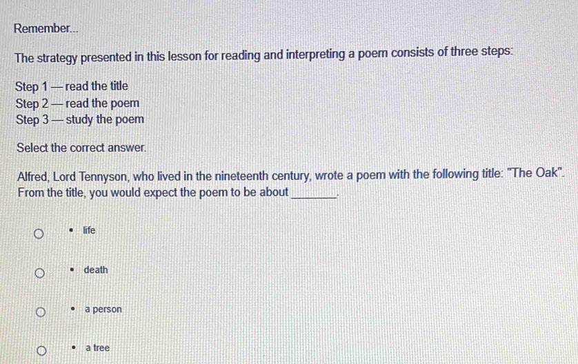 Remember...
The strategy presented in this lesson for reading and interpreting a poem consists of three steps:
Step 1 — read the title
Step 2 — read the poem
Step 3 — study the poem
Select the correct answer.
Alfred, Lord Tennyson, who lived in the nineteenth century, wrote a poem with the following title: "The Oak'.
From the title, you would expect the poem to be about _.
life
death
a person
a tree